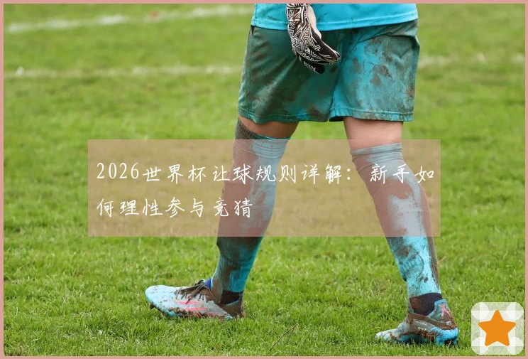 2026世界杯让球规则详解：新手如何理性参与竞猜