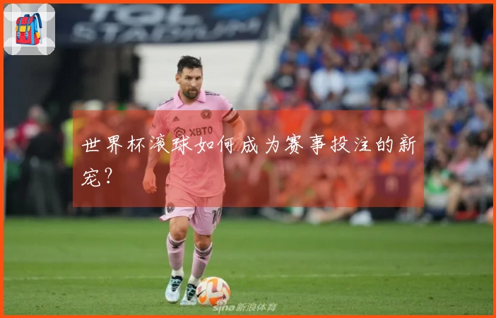世界杯滚球如何成为赛事投注的新宠？